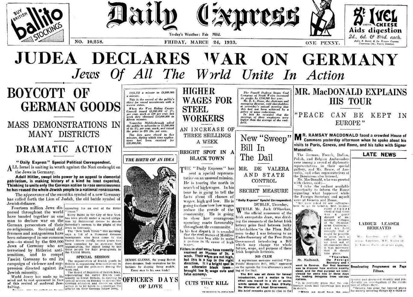 The Israeli people around the whole world declare economic and financial war against Germany. Fourteen million Jews stand together as one man, to declare war against Germany. The Jewish wholesaler will forsake his firm, the banker his stock exchange, the merchant his commerce, and the pauper his pitiful shed in order to join together in a holy war against Hitler’s people.’ Statement issued by organised Jewry, as reported above by the 'Daily Express' on 24 March 1933.